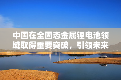 中国在全固态金属锂电池领域取得重要突破，引领未来能源存储新纪元