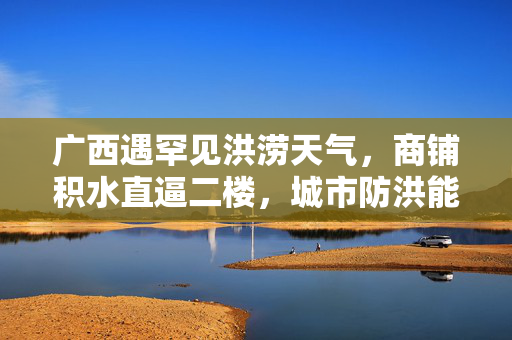 广西遇罕见洪涝天气，商铺积水直逼二楼，城市防洪能力受严峻考验