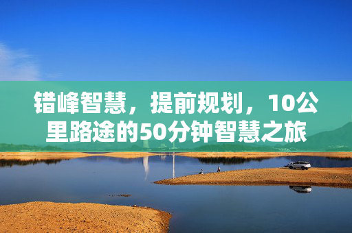错峰智慧，提前规划，10公里路途的50分钟智慧之旅