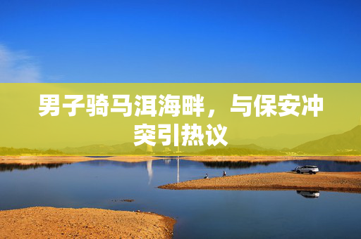 男子骑马洱海畔，与保安冲突引热议
