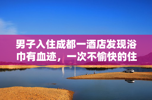 男子入住成都一酒店发现浴巾有血迹，一次不愉快的住宿经历引发的深思