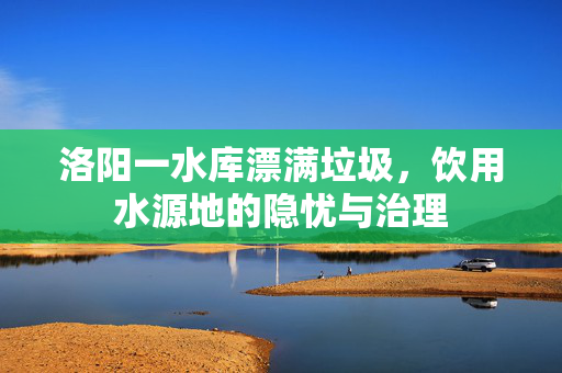 洛阳一水库漂满垃圾，饮用水源地的隐忧与治理