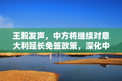 王毅发声，中方将继续对意大利延长免签政策，深化中意人文交流与合作新篇章