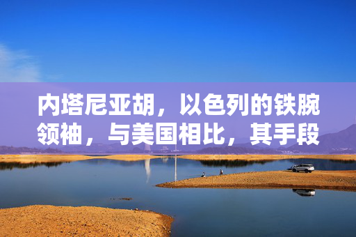 内塔尼亚胡，以色列的铁腕领袖，与美国相比，其手段并非心狠手辣
