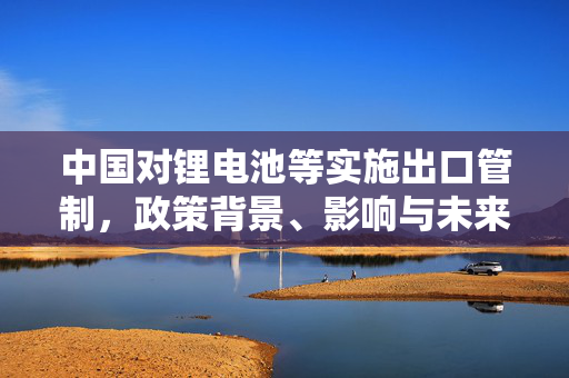 中国对锂电池等实施出口管制，政策背景、影响与未来展望