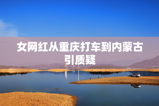 女网红从重庆打车到内蒙古引质疑