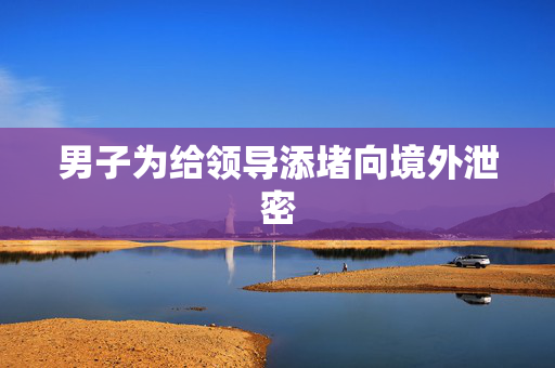 男子为给领导添堵向境外泄密