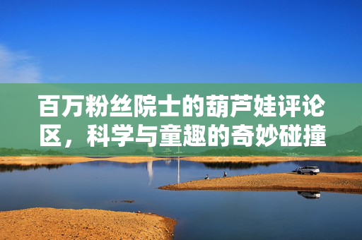 百万粉丝院士的葫芦娃评论区，科学与童趣的奇妙碰撞
