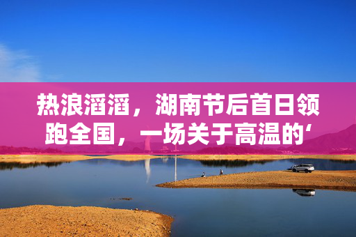 热浪滔滔，湖南节后首日领跑全国，一场关于高温的‘开门红’