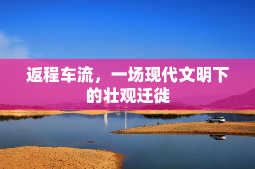 返程车流，一场现代文明下的壮观迁徙