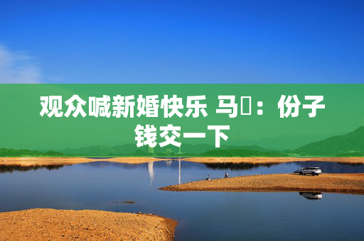 观众喊新婚快乐 马頔：份子钱交一下
