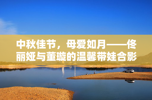 中秋佳节，母爱如月——佟丽娅与董璇的温馨带娃合影背后的故事