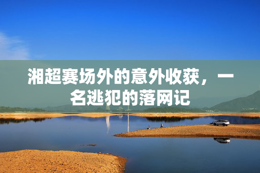 湘超赛场外的意外收获，一名逃犯的落网记