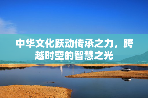 中华文化跃动传承之力，跨越时空的智慧之光