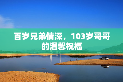 百岁兄弟情深，103岁哥哥的温馨祝福