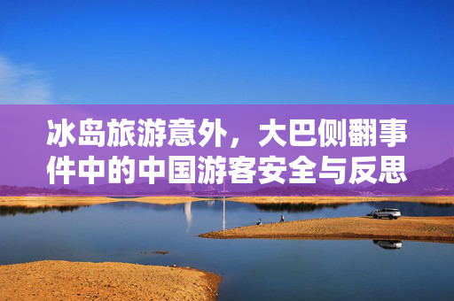 冰岛旅游意外，大巴侧翻事件中的中国游客安全与反思