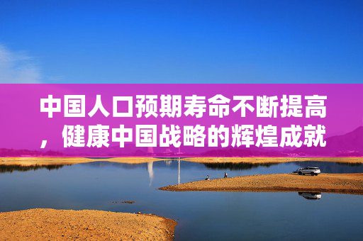 中国人口预期寿命不断提高，健康中国战略的辉煌成就与未来展望