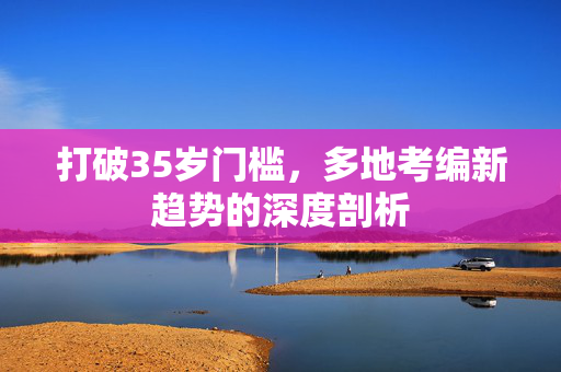 打破35岁门槛，多地考编新趋势的深度剖析
