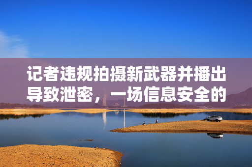 记者违规拍摄新武器并播出导致泄密，一场信息安全的警钟