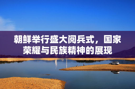 朝鲜举行盛大阅兵式，国家荣耀与民族精神的展现