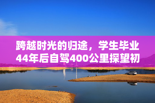 跨越时光的归途，学生毕业44年后自驾400公里探望初中老师