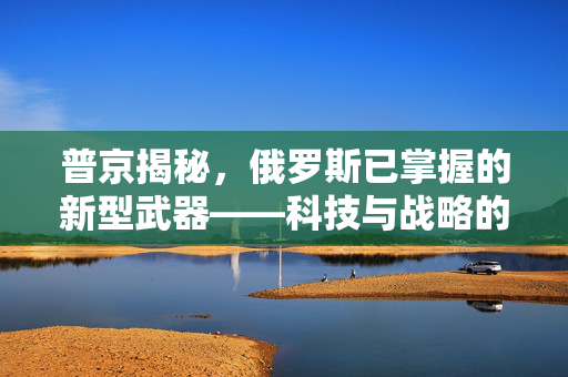 普京揭秘，俄罗斯已掌握的新型武器——科技与战略的双重飞跃