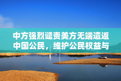 中方强烈谴责美方无端遣返中国公民，维护公民权益与外交原则的坚定立场