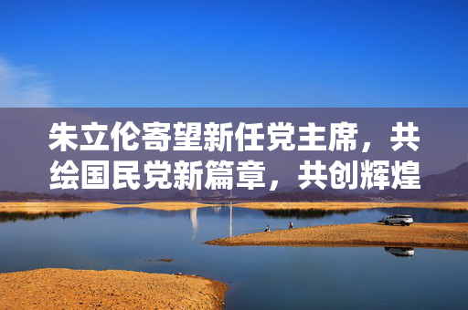 朱立伦寄望新任党主席，共绘国民党新篇章，共创辉煌未来