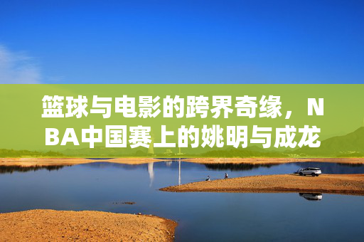篮球与电影的跨界奇缘，NBA中国赛上的姚明与成龙——身高差中的萌动与共鸣