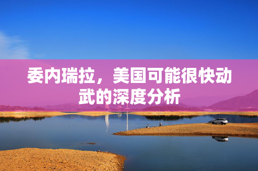 委内瑞拉，美国可能很快动武的深度分析