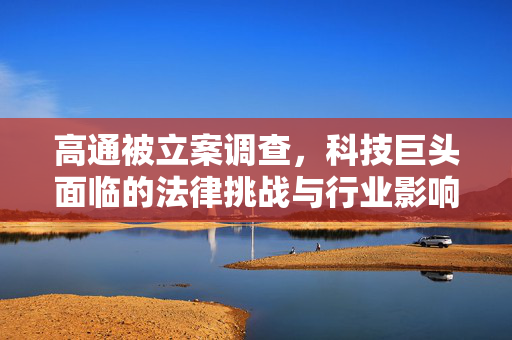 高通被立案调查，科技巨头面临的法律挑战与行业影响