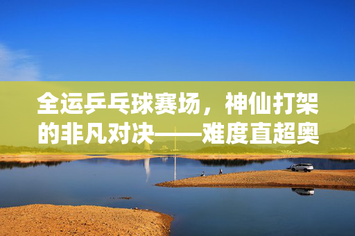 全运乒乓球赛场，神仙打架的非凡对决——难度直超奥运的激情碰撞