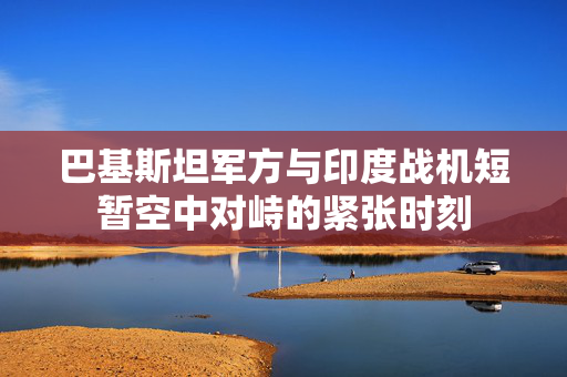 巴基斯坦军方与印度战机短暂空中对峙的紧张时刻