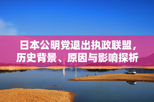 日本公明党退出执政联盟，历史背景、原因与影响探析