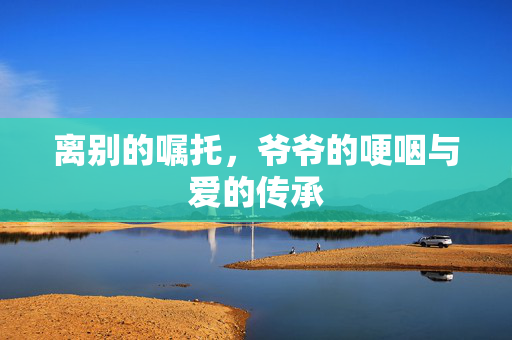 离别的嘱托，爷爷的哽咽与爱的传承