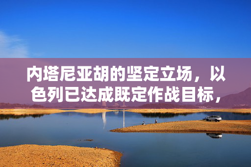 内塔尼亚胡的坚定立场，以色列已达成既定作战目标，迈向和平新篇章