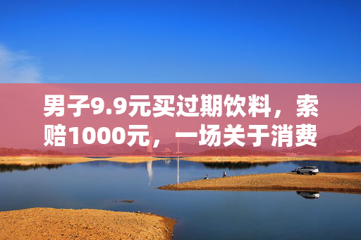男子9.9元买过期饮料，索赔1000元，一场关于消费者权益的较量