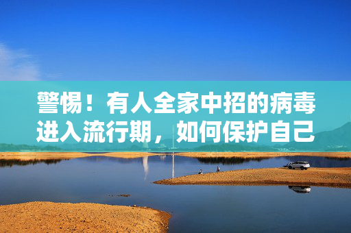 警惕！有人全家中招的病毒进入流行期，如何保护自己和家人免受侵害
