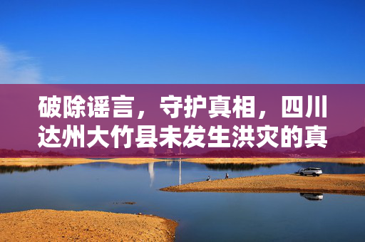 破除谣言，守护真相，四川达州大竹县未发生洪灾的真相揭秘
