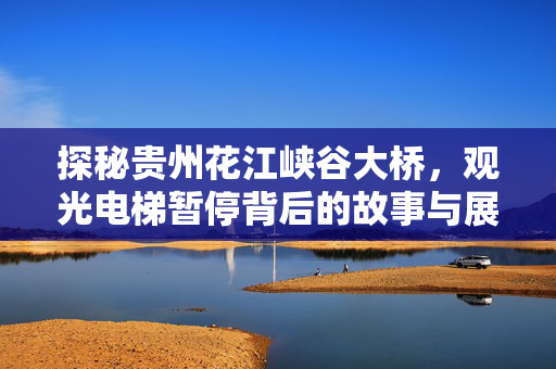 探秘贵州花江峡谷大桥，观光电梯暂停背后的故事与展望