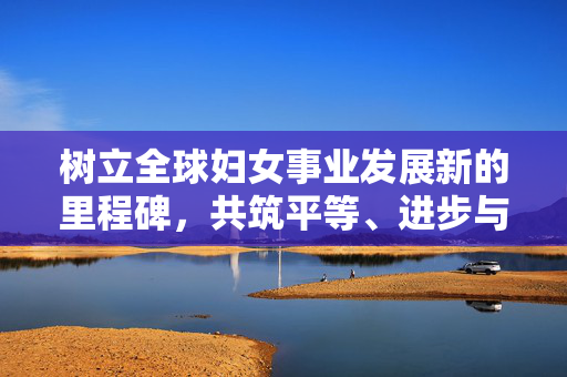 树立全球妇女事业发展新的里程碑，共筑平等、进步与繁荣的未来