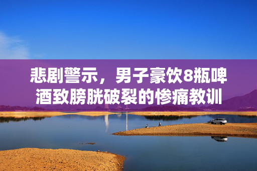 悲剧警示，男子豪饮8瓶啤酒致膀胱破裂的惨痛教训