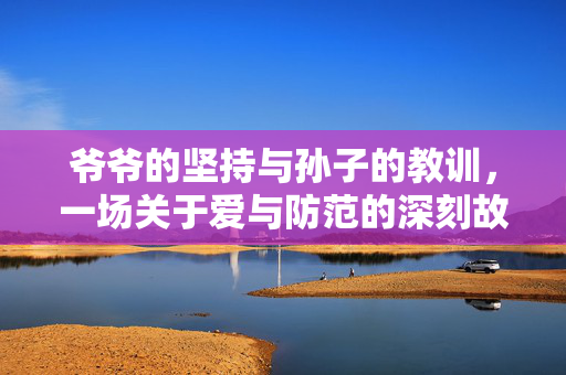 爷爷的坚持与孙子的教训，一场关于爱与防范的深刻故事
