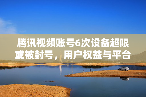 腾讯视频账号6次设备超限或被封号，用户权益与平台规则的边界探讨
