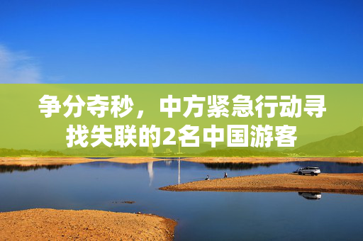 争分夺秒，中方紧急行动寻找失联的2名中国游客