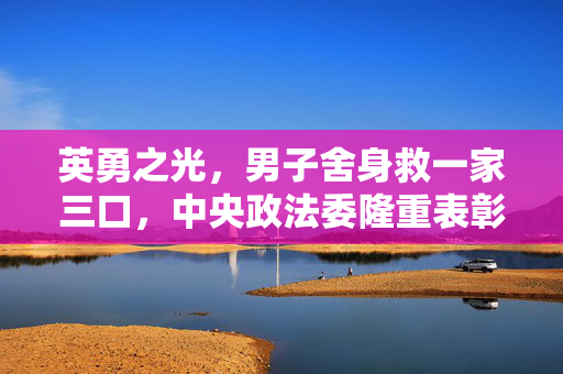 英勇之光，男子舍身救一家三口，中央政法委隆重表彰的壮举