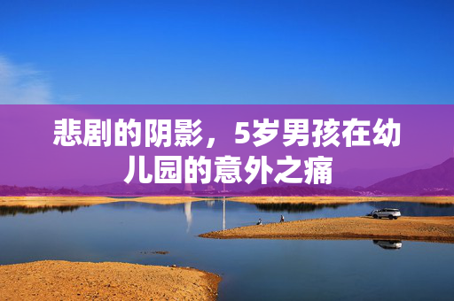 悲剧的阴影，5岁男孩在幼儿园的意外之痛