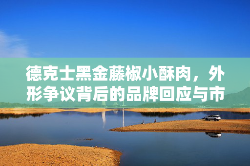 德克士黑金藤椒小酥肉，外形争议背后的品牌回应与市场洞察