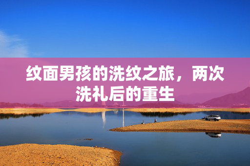 纹面男孩的洗纹之旅，两次洗礼后的重生