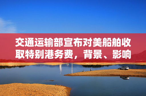 交通运输部宣布对美船舶收取特别港务费，背景、影响与展望